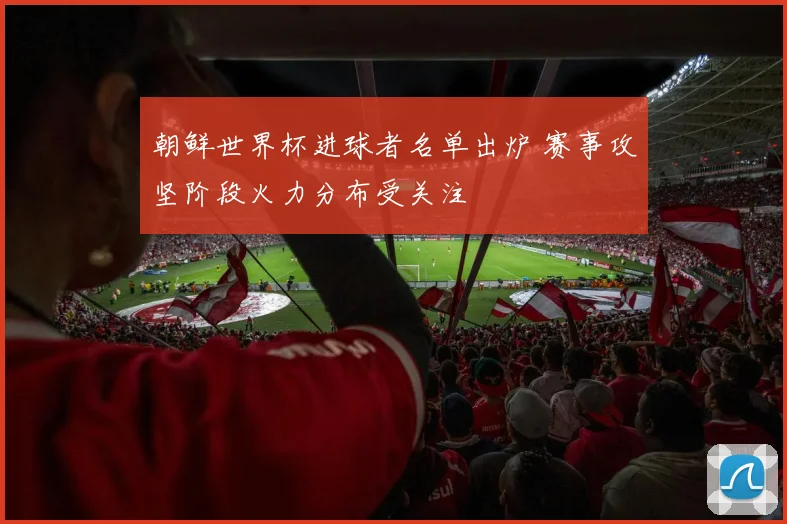 朝鲜世界杯进球者名单出炉 赛事攻坚阶段火力分布受关注