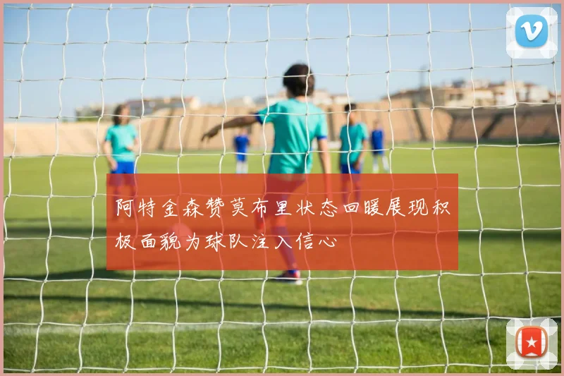 阿特金森赞莫布里状态回暖展现积极面貌为球队注入信心