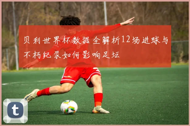 贝利世界杯数据全解析12场进球与不朽纪录如何影响足坛