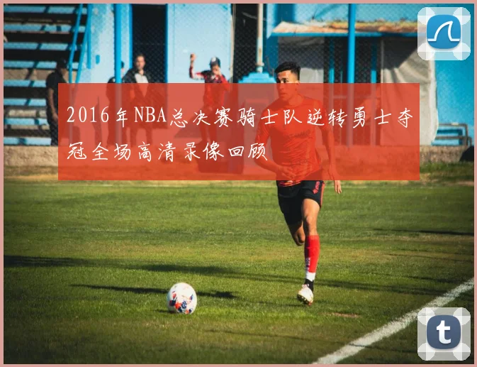 2016年NBA总决赛骑士队逆转勇士夺冠全场高清录像回顾