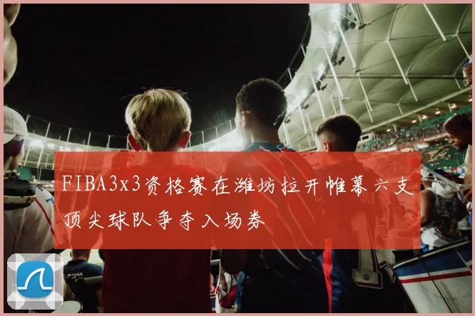 FIBA3x3资格赛在潍坊拉开帷幕六支顶尖球队争夺入场券