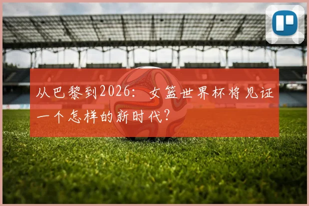 从巴黎到2026：女篮世界杯将见证一个怎样的新时代？
